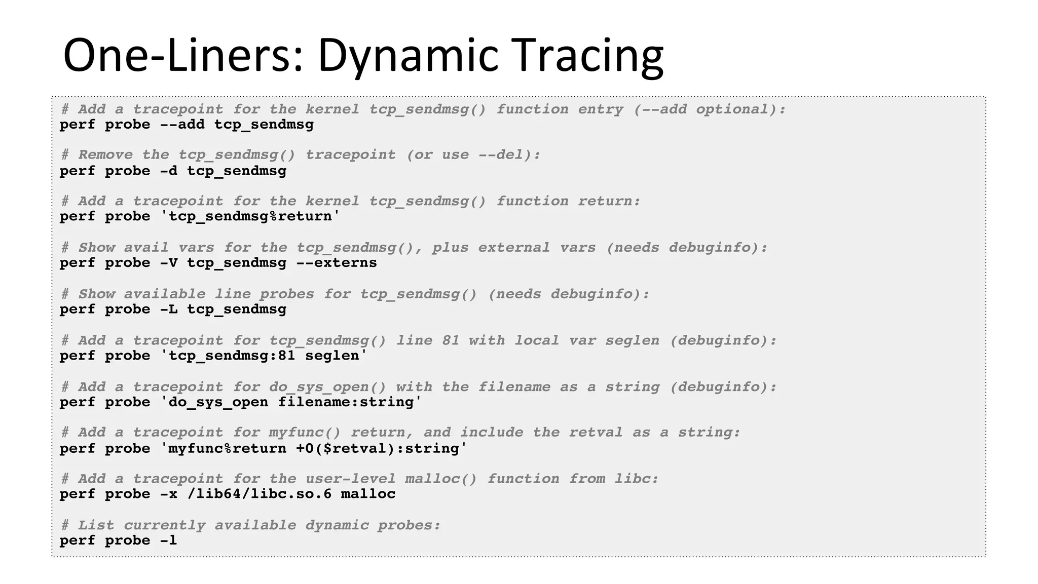 One-Liners:	Dynamic	Tracing	
# Add a tracepoint for the kernel tcp_sendmsg() function entry (--add optional):
perf probe --add tcp_sendmsg
# Remove the tcp_sendmsg() tracepoint (or use --del):
perf probe -d tcp_sendmsg
# Add a tracepoint for the kernel tcp_sendmsg() function return:
perf probe 'tcp_sendmsg%return'
# Show avail vars for the tcp_sendmsg(), plus external vars (needs debuginfo):
perf probe -V tcp_sendmsg --externs
# Show available line probes for tcp_sendmsg() (needs debuginfo):
perf probe -L tcp_sendmsg
# Add a tracepoint for tcp_sendmsg() line 81 with local var seglen (debuginfo):
perf probe 'tcp_sendmsg:81 seglen'
# Add a tracepoint for do_sys_open() with the filename as a string (debuginfo):
perf probe 'do_sys_open filename:string'
# Add a tracepoint for myfunc() return, and include the retval as a string:
perf probe 'myfunc%return +0($retval):string'
# Add a tracepoint for the user-level malloc() function from libc:
perf probe -x /lib64/libc.so.6 malloc
# List currently available dynamic probes:
perf probe -l
 