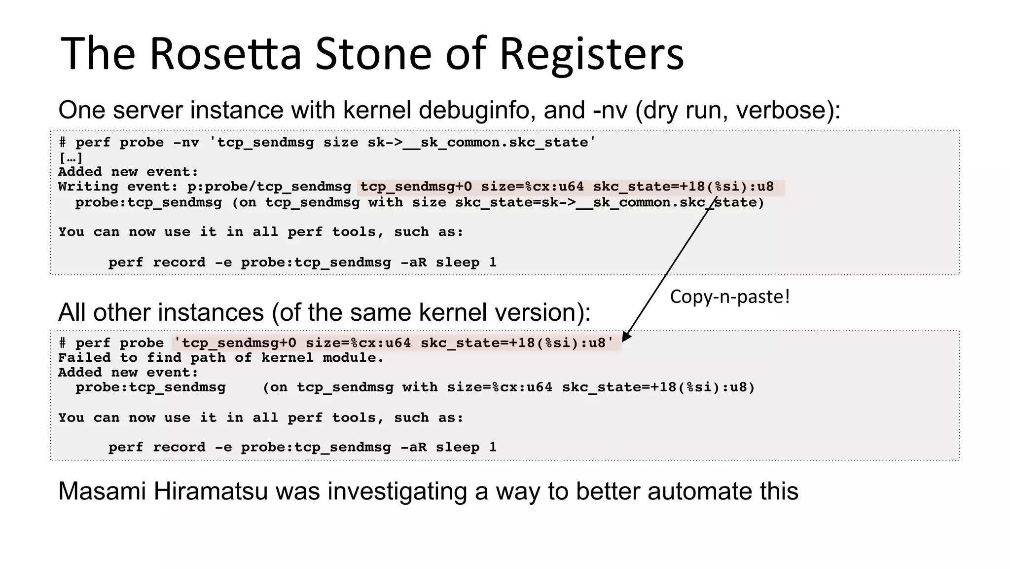 The	RoseUa	Stone	of	Registers	
# perf probe -nv 'tcp_sendmsg size sk->__sk_common.skc_state'
[…]
Added new event:
Writing event: p:probe/tcp_sendmsg tcp_sendmsg+0 size=%cx:u64 skc_state=+18(%si):u8
probe:tcp_sendmsg (on tcp_sendmsg with size skc_state=sk->__sk_common.skc_state)
You can now use it in all perf tools, such as:
perf record -e probe:tcp_sendmsg -aR sleep 1
One server instance with kernel debuginfo, and -nv (dry run, verbose):
# perf probe 'tcp_sendmsg+0 size=%cx:u64 skc_state=+18(%si):u8'
Failed to find path of kernel module.
Added new event:
probe:tcp_sendmsg (on tcp_sendmsg with size=%cx:u64 skc_state=+18(%si):u8)
You can now use it in all perf tools, such as:
perf record -e probe:tcp_sendmsg -aR sleep 1
All other instances (of the same kernel version):
Copy-n-paste!	
Masami Hiramatsu was investigating a way to better automate this
 