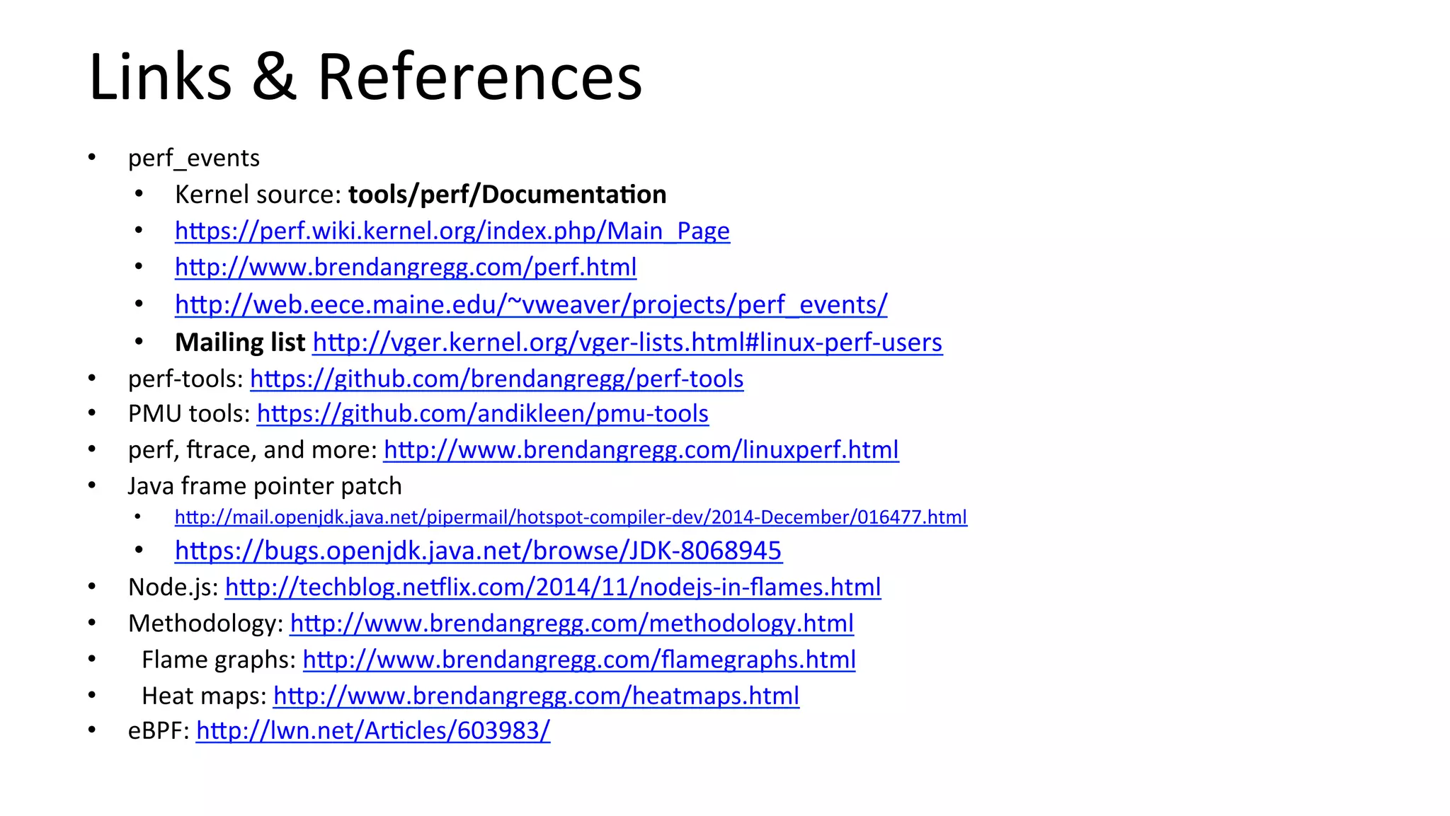 Links	&	References	
•  perf_events	
•  Kernel	source:	tools/perf/DocumentaCon	
•  hUps://perf.wiki.kernel.org/index.php/Main_Page	
•  hUp://www.brendangregg.com/perf.html	
•  hUp://web.eece.maine.edu/~vweaver/projects/perf_events/	
•  Mailing	list	hUp://vger.kernel.org/vger-lists.html#linux-perf-users	
•  perf-tools:	hUps://github.com/brendangregg/perf-tools	
•  PMU	tools:	hUps://github.com/andikleen/pmu-tools	
•  perf,	orace,	and	more:	hUp://www.brendangregg.com/linuxperf.html	
•  Java	frame	pointer	patch	
•  hUp://mail.openjdk.java.net/pipermail/hotspot-compiler-dev/2014-December/016477.html	
•  hUps://bugs.openjdk.java.net/browse/JDK-8068945	
•  Node.js:	hUp://techblog.ne9lix.com/2014/11/nodejs-in-ﬂames.html	
•  Methodology:	hUp://www.brendangregg.com/methodology.html	
•  Flame	graphs:	hUp://www.brendangregg.com/ﬂamegraphs.html	
•  Heat	maps:	hUp://www.brendangregg.com/heatmaps.html	
•  eBPF:	hUp://lwn.net/Ar/cles/603983/	
 