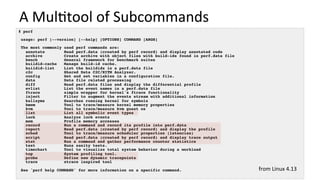 A	Mul/tool	of	Subcommands	
# perf
usage: perf [--version] [--help] [OPTIONS] COMMAND [ARGS]
The most commonly used perf commands are:
annotate Read perf.data (created by perf record) and display annotated code
archive Create archive with object files with build-ids found in perf.data file
bench General framework for benchmark suites
buildid-cache Manage build-id cache.
buildid-list List the buildids in a perf.data file
c2c Shared Data C2C/HITM Analyzer.
config Get and set variables in a configuration file.
data Data file related processing
diff Read perf.data files and display the differential profile
evlist List the event names in a perf.data file
ftrace simple wrapper for kernel's ftrace functionality
inject Filter to augment the events stream with additional information
kallsyms Searches running kernel for symbols
kmem Tool to trace/measure kernel memory properties
kvm Tool to trace/measure kvm guest os
list List all symbolic event types
lock Analyze lock events
mem Profile memory accesses
record Run a command and record its profile into perf.data
report Read perf.data (created by perf record) and display the profile
sched Tool to trace/measure scheduler properties (latencies)
script Read perf.data (created by perf record) and display trace output
stat Run a command and gather performance counter statistics
test Runs sanity tests.
timechart Tool to visualize total system behavior during a workload
top System profiling tool.
probe Define new dynamic tracepoints
trace strace inspired tool
See 'perf help COMMAND' for more information on a specific command. from	Linux	4.13	
 