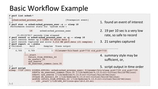 Basic	Workﬂow	Example	
# perf list sched:*
[…]
sched:sched_process_exec [Tracepoint event]
[…]
# perf stat -e sched:sched_process_exec -a -- sleep 10
Performance counter stats for 'system wide':
19 sched:sched_process_exec
10.001327817 seconds time elapsed
# perf record -e sched:sched_process_exec -a -g -- sleep 10
[ perf record: Woken up 1 times to write data ]
[ perf record: Captured and wrote 0.212 MB perf.data (21 samples) ]
# perf report -n --stdio
# Children Self Samples Trace output
# ........ ........ ............ .................................................
4.76% 4.76% 1 filename=/bin/bash pid=7732 old_pid=7732
|
---_start
return_from_SYSCALL_64
do_syscall_64
sys_execve
do_execveat_common.isra.35
[…]
# perf script
sleep 7729 [003] 632804.699184: sched:sched_process_exec: filename=/bin/sleep pid=7729 old_pid=7729
44b97e do_execveat_common.isra.35 (/lib/modules/4.13.0-rc1-virtual/build/vmlinux)
44bc01 sys_execve (/lib/modules/4.13.0-rc1-virtual/build/vmlinux)
203acb do_syscall_64 (/lib/modules/4.13.0-rc1-virtual/build/vmlinux)
acd02b return_from_SYSCALL_64 (/lib/modules/4.13.0-rc1-virtual/build/vmlinux)
c30 _start (/lib/x86_64-linux-gnu/ld-2.23.so)
[…]
1.  found	an	event	of	interest	
	
2.  19	per	10	sec	is	a	very	low	
rate,	so	safe	to	record	
	
3.  21	samples	captured	
	
4.  summary	style	may	be	
suﬃcient,	or,	
5.  script	output	in	/me	order	
 
