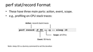 perf	stat/record	Format	
•  These	have	three	main	parts:	ac/on,	event,	scope.	
•  e.g.,	proﬁling	on-CPU	stack	traces:	
perf record -F 99 -a -g -- sleep 10
Event:	99	Hertz	
Scope:	all	CPUs	
AcCon:	record	stack	traces	
Note:	sleep	10	is	a	dummy	command	to	set	the	dura/on	
 
