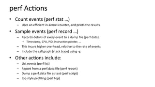 perf	Ac/ons	
•  Count	events	(perf	stat	…)	
–  Uses	an	eﬃcient	in-kernel	counter,	and	prints	the	results	
•  Sample	events	(perf	record	…)	
–  Records	details	of	every	event	to	a	dump	ﬁle	(perf.data)		
•  Timestamp,	CPU,	PID,	instruc/on	pointer,	…	
–  This	incurs	higher	overhead,	rela/ve	to	the	rate	of	events	
–  Include	the	call	graph	(stack	trace)	using	-g	
•  Other	ac/ons	include:	
–  List	events	(perf	list)	
–  Report	from	a	perf.data	ﬁle	(perf	report)	
–  Dump	a	perf.data	ﬁle	as	text	(perf	script)	
–  top	style	proﬁling	(perf	top)	
 
