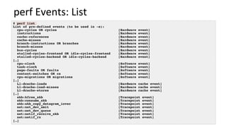 perf	Events:	List	
# perf list
List of pre-defined events (to be used in -e):
cpu-cycles OR cycles [Hardware event]
instructions [Hardware event]
cache-references [Hardware event]
cache-misses [Hardware event]
branch-instructions OR branches [Hardware event]
branch-misses [Hardware event]
bus-cycles [Hardware event]
stalled-cycles-frontend OR idle-cycles-frontend [Hardware event]
stalled-cycles-backend OR idle-cycles-backend [Hardware event]
[…]
cpu-clock [Software event]
task-clock [Software event]
page-faults OR faults [Software event]
context-switches OR cs [Software event]
cpu-migrations OR migrations [Software event]
[…]
L1-dcache-loads [Hardware cache event]
L1-dcache-load-misses [Hardware cache event]
L1-dcache-stores [Hardware cache event]
[…]
skb:kfree_skb [Tracepoint event]
skb:consume_skb [Tracepoint event]
skb:skb_copy_datagram_iovec [Tracepoint event]
net:net_dev_xmit [Tracepoint event]
net:net_dev_queue [Tracepoint event]
net:netif_receive_skb [Tracepoint event]
net:netif_rx [Tracepoint event]
[…]
 