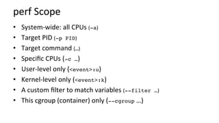 perf	Scope	
•  System-wide:	all	CPUs	(-a)	
•  Target	PID	(-p PID)	
•  Target	command	(…)	
•  Speciﬁc	CPUs	(-c …)	
•  User-level	only	(<event>:u)	
•  Kernel-level	only	(<event>:k)	
•  A	custom	ﬁlter	to	match	variables	(--filter …)	
•  This	cgroup	(container)	only	(--cgroup	…)	
 