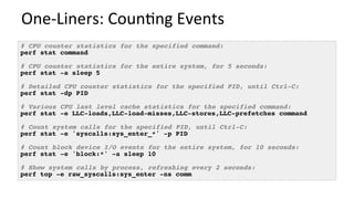One-Liners:	Coun/ng	Events	
# CPU counter statistics for the specified command:
perf stat command
# CPU counter statistics for the entire system, for 5 seconds:
perf stat -a sleep 5
# Detailed CPU counter statistics for the specified PID, until Ctrl-C:
perf stat -dp PID
# Various CPU last level cache statistics for the specified command:
perf stat -e LLC-loads,LLC-load-misses,LLC-stores,LLC-prefetches command
# Count system calls for the specified PID, until Ctrl-C:
perf stat -e 'syscalls:sys_enter_*' -p PID
# Count block device I/O events for the entire system, for 10 seconds:
perf stat -e 'block:*' -a sleep 10
# Show system calls by process, refreshing every 2 seconds:
perf top -e raw_syscalls:sys_enter -ns comm
 