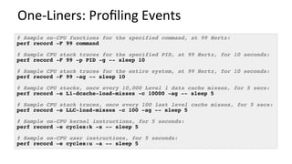 One-Liners:	Proﬁling	Events	
# Sample on-CPU functions for the specified command, at 99 Hertz:
perf record -F 99 command
# Sample CPU stack traces for the specified PID, at 99 Hertz, for 10 seconds:
perf record -F 99 -p PID -g -- sleep 10
# Sample CPU stack traces for the entire system, at 99 Hertz, for 10 seconds:
perf record -F 99 -ag -- sleep 10
# Sample CPU stacks, once every 10,000 Level 1 data cache misses, for 5 secs:
perf record -e L1-dcache-load-misses -c 10000 -ag -- sleep 5
# Sample CPU stack traces, once every 100 last level cache misses, for 5 secs:
perf record -e LLC-load-misses -c 100 -ag -- sleep 5
# Sample on-CPU kernel instructions, for 5 seconds:
perf record -e cycles:k -a -- sleep 5
# Sample on-CPU user instructions, for 5 seconds:
perf record -e cycles:u -a -- sleep 5
 