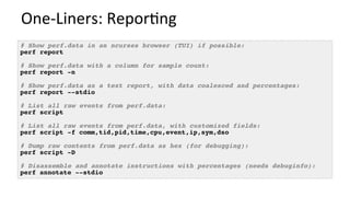 One-Liners:	Repor/ng	
# Show perf.data in an ncurses browser (TUI) if possible:
perf report
# Show perf.data with a column for sample count:
perf report -n
# Show perf.data as a text report, with data coalesced and percentages:
perf report --stdio
# List all raw events from perf.data:
perf script
# List all raw events from perf.data, with customized fields:
perf script -f comm,tid,pid,time,cpu,event,ip,sym,dso
# Dump raw contents from perf.data as hex (for debugging):
perf script -D
# Disassemble and annotate instructions with percentages (needs debuginfo):
perf annotate --stdio
 