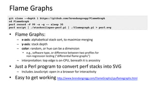 Flame	Graphs	
•  Flame	Graphs:	
–  x-axis:	alphabe/cal	stack	sort,	to	maximize	merging	
–  y-axis:	stack	depth	
–  color:	random,	or	hue	can	be	a	dimension	
•  e.g.,	sooware	type,	or	diﬀerence	between	two	proﬁles	for	
non-regression	tes/ng	("diﬀeren/al	ﬂame	graphs")	
–  interpreta/on:	top	edge	is	on-CPU,	beneath	it	is	ancestry	
•  Just	a	Perl	program	to	convert	perf	stacks	into	SVG	
–  Includes	JavaScript:	open	in	a	browser	for	interac/vity	
•  Easy	to	get	working	hUp://www.brendangregg.com/FlameGraphs/cpuﬂamegraphs.html		
git clone --depth 1 https://github.com/brendangregg/FlameGraph
cd FlameGraph
perf record -F 99 -a –g -- sleep 30
perf script | ./stackcollapse-perf.pl | ./flamegraph.pl > perf.svg
 