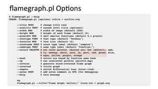 ﬂamegraph.pl	Op/ons	
$ flamegraph.pl --help
USAGE: flamegraph.pl [options] infile > outfile.svg
--title TEXT # change title text
--subtitle TEXT # second level title (optional)
--width NUM # width of image (default 1200)
--height NUM # height of each frame (default 16)
--minwidth NUM # omit smaller functions (default 0.1 pixels)
--fonttype FONT # font type (default "Verdana")
--fontsize NUM # font size (default 12)
--countname TEXT # count type label (default "samples")
--nametype TEXT # name type label (default "Function:")
--colors PALETTE # set color palette. choices are: hot (default), mem,
# io, wakeup, chain, java, js, perl, red, green, blue,
# aqua, yellow, purple, orange
--hash # colors are keyed by function name hash
--cp # use consistent palette (palette.map)
--reverse # generate stack-reversed flame graph
--inverted # icicle graph
--negate # switch differential hues (blue<->red)
--notes TEXT # add notes comment in SVG (for debugging)
--help # this message
eg,
flamegraph.pl --title="Flame Graph: malloc()" trace.txt > graph.svg
 