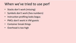 When	we've	tried	to	use	perf	
•  Stacks	don't	work	(missing)	
•  Symbols	don't	work	(hex	numbers)	
•  Instruc/on	proﬁling	looks	bogus	
•  PMCs	don't	work	in	VM	guests	
•  Container	break	things	
•  Overhead	is	too	high	
 