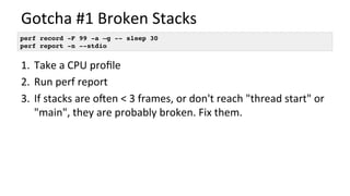 Gotcha	#1	Broken	Stacks	
1.  Take	a	CPU	proﬁle	
2.  Run	perf	report	
3.  If	stacks	are	ooen	<	3	frames,	or	don't	reach	"thread	start"	or	
"main",	they	are	probably	broken.	Fix	them.	
perf record -F 99 -a –g -- sleep 30
perf report -n --stdio
 