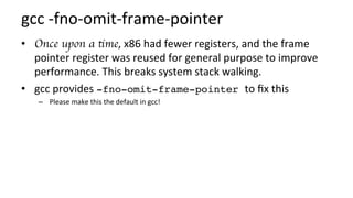 gcc	-fno-omit-frame-pointer	
•  Once upon a time,	x86	had	fewer	registers,	and	the	frame	
pointer	register	was	reused	for	general	purpose	to	improve	
performance.	This	breaks	system	stack	walking.	
•  gcc	provides	-fno-omit-frame-pointer to	ﬁx	this	
–  Please	make	this	the	default	in	gcc!	
 