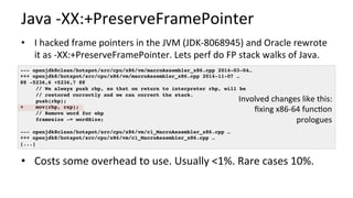 Java	-XX:+PreserveFramePointer	
•  I	hacked	frame	pointers	in	the	JVM	(JDK-8068945)	and	Oracle	rewrote	
it	as	-XX:+PreserveFramePointer.	Lets	perf	do	FP	stack	walks	of	Java.	
	
•  Costs	some	overhead	to	use.	Usually	<1%.	Rare	cases	10%.	
--- openjdk8clean/hotspot/src/cpu/x86/vm/macroAssembler_x86.cpp 2014-03-04…
+++ openjdk8/hotspot/src/cpu/x86/vm/macroAssembler_x86.cpp 2014-11-07 …
@@ -5236,6 +5236,7 @@
// We always push rbp, so that on return to interpreter rbp, will be
// restored correctly and we can correct the stack.
push(rbp);
+ mov(rbp, rsp);
// Remove word for ebp
framesize -= wordSize;
--- openjdk8clean/hotspot/src/cpu/x86/vm/c1_MacroAssembler_x86.cpp …
+++ openjdk8/hotspot/src/cpu/x86/vm/c1_MacroAssembler_x86.cpp …
[...]
Involved	changes	like	this:	
ﬁxing	x86-64	func/on	
prologues	
 