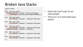 Broken	Java	Stacks	
•  Check	with	"perf	script"	to	see	
stack	samples	
•  These	are	1	or	2	levels	deep	(junk	
values)	
# perf script
[…]
java 4579 cpu-clock:
ffffffff8172adff tracesys ([kernel.kallsyms])
7f4183bad7ce pthread_cond_timedwait@@GLIBC_2…
java 4579 cpu-clock:
7f417908c10b [unknown] (/tmp/perf-4458.map)
java 4579 cpu-clock:
7f4179101c97 [unknown] (/tmp/perf-4458.map)
java 4579 cpu-clock:
7f41792fc65f [unknown] (/tmp/perf-4458.map)
a2d53351ff7da603 [unknown] ([unknown])
java 4579 cpu-clock:
7f4179349aec [unknown] (/tmp/perf-4458.map)
java 4579 cpu-clock:
7f4179101d0f [unknown] (/tmp/perf-4458.map)
[…]
 