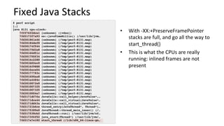 Fixed	Java	Stacks	
•  With	-XX:+PreserveFramePointer	
stacks	are	full,	and	go	all	the	way	to	
start_thread()	
•  This	is	what	the	CPUs	are	really	
running:	inlined	frames	are	not	
present	
# perf script
[…]
java 8131 cpu-clock:
7fff76f2dce1 [unknown] ([vdso])
7fd3173f7a93 os::javaTimeMillis() (/usr/lib/jvm…
7fd301861e46 [unknown] (/tmp/perf-8131.map)
7fd30184def8 [unknown] (/tmp/perf-8131.map)
7fd30174f544 [unknown] (/tmp/perf-8131.map)
7fd30175d3a8 [unknown] (/tmp/perf-8131.map)
7fd30166d51c [unknown] (/tmp/perf-8131.map)
7fd301750f34 [unknown] (/tmp/perf-8131.map)
7fd3016c2280 [unknown] (/tmp/perf-8131.map)
7fd301b02ec0 [unknown] (/tmp/perf-8131.map)
7fd3016f9888 [unknown] (/tmp/perf-8131.map)
7fd3016ece04 [unknown] (/tmp/perf-8131.map)
7fd30177783c [unknown] (/tmp/perf-8131.map)
7fd301600aa8 [unknown] (/tmp/perf-8131.map)
7fd301a4484c [unknown] (/tmp/perf-8131.map)
7fd3010072e0 [unknown] (/tmp/perf-8131.map)
7fd301007325 [unknown] (/tmp/perf-8131.map)
7fd301007325 [unknown] (/tmp/perf-8131.map)
7fd3010004e7 [unknown] (/tmp/perf-8131.map)
7fd3171df76a JavaCalls::call_helper(JavaValue*,…
7fd3171dce44 JavaCalls::call_virtual(JavaValue*…
7fd3171dd43a JavaCalls::call_virtual(JavaValue*…
7fd31721b6ce thread_entry(JavaThread*, Thread*)…
7fd3175389e0 JavaThread::thread_main_inner() (/…
7fd317538cb2 JavaThread::run() (/usr/lib/jvm/nf…
7fd3173f6f52 java_start(Thread*) (/usr/lib/jvm/…
7fd317a7e182 start_thread (/lib/x86_64-linux-gn…
 
