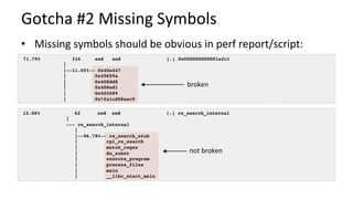 Gotcha	#2	Missing	Symbols	
•  Missing	symbols	should	be	obvious	in	perf	report/script:	
12.06% 62 sed sed [.] re_search_internal
|
--- re_search_internal
|
|--96.78%-- re_search_stub
| rpl_re_search
| match_regex
| do_subst
| execute_program
| process_files
| main
| __libc_start_main
71.79% 334 sed sed [.] 0x000000000001afc1
|
|--11.65%-- 0x40a447
| 0x40659a
| 0x408dd8
| 0x408ed1
| 0x402689
| 0x7fa1cd08aec5
broken	
not	broken	
 