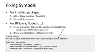 Fixing	Symbols	
•  For	installed	packages:	
A.  Add	a	-dbgsym	package,	if	available	
B.  Recompile	from	source	
•  For	JIT	(Java,	Node.js,	…):	
A.  Create	a	/tmp/perf-PID.map	ﬁle.	perf	already	looks	for	this	
•  Map	format	is	"START	SIZE	symbolname"	
B.  Or	use	a	symbol	loggers.	Eg	tools/perf/jvm/.	
# perf script
Failed to open /tmp/perf-8131.map, continuing without symbols
[…]
java 8131 cpu-clock:
7fff76f2dce1 [unknown] ([vdso])
7fd3173f7a93 os::javaTimeMillis() (/usr/lib/jvm…
7fd301861e46 [unknown] (/tmp/perf-8131.map)
[…]
 
