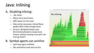 Java:	Inlining	
A.  Disabling	inlining:	
–  -XX:-Inline	
–  Many	more	Java	frames	
–  80%	slower	(in	this	case)	
–  May	not	be	necessary:	inlined	ﬂame	
graphs	ooen	make	enough	sense	
–  Or	tune	-XX:MaxInlineSize	and	-
XX:InlineSmallCode	to	reveal	more	
frames,	without	cos/ng	much	perf:	can	
even	go	faster!	
B.  Symbol	agents	can	uninline	
–  perf-map-agent	unfoldall	
–  We	some/mes	need	and	use	this		
No	inlining	
 