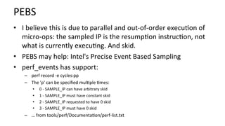 PEBS	
•  I	believe	this	is	due	to	parallel	and	out-of-order	execu/on	of	
micro-ops:	the	sampled	IP	is	the	resump/on	instruc/on,	not	
what	is	currently	execu/ng.	And	skid.	
•  PEBS	may	help:	Intel's	Precise	Event	Based	Sampling	
•  perf_events	has	support:	
–  perf	record	-e	cycles:pp	
–  The	'p'	can	be	speciﬁed	mul/ple	/mes:	
•  	0	-	SAMPLE_IP	can	have	arbitrary	skid	
•  	1	-	SAMPLE_IP	must	have	constant	skid	
•  	2	-	SAMPLE_IP	requested	to	have	0	skid	
•  	3	-	SAMPLE_IP	must	have	0	skid	
–  …	from	tools/perf/Documenta/on/perf-list.txt	
 
