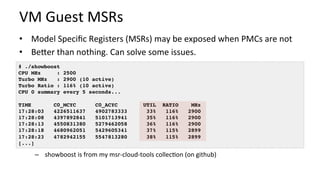 VM	Guest	MSRs	
•  Model	Speciﬁc	Registers	(MSRs)	may	be	exposed	when	PMCs	are	not	
•  BeUer	than	nothing.	Can	solve	some	issues.	
	
	
–  showboost	is	from	my	msr-cloud-tools	collec/on	(on	github)	
# ./showboost
CPU MHz : 2500
Turbo MHz : 2900 (10 active)
Turbo Ratio : 116% (10 active)
CPU 0 summary every 5 seconds...
TIME C0_MCYC C0_ACYC UTIL RATIO MHz
17:28:03 4226511637 4902783333 33% 116% 2900
17:28:08 4397892841 5101713941 35% 116% 2900
17:28:13 4550831380 5279462058 36% 116% 2900
17:28:18 4680962051 5429605341 37% 115% 2899
17:28:23 4782942155 5547813280 38% 115% 2899
[...]
 