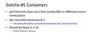Gotcha	#5	Containers	
•  perf	from	the	host	can't	ﬁnd	symbol	ﬁles	in	diﬀerent	mount	
namespaces	
•  We	currently	workaround	it	
–  hUp://blog.alicegoldfuss.com/making-ﬂamegraphs-with-containerized-java/	
•  Should	be	ﬁxed	in	4.14	
–  Krister	Johansen's	patches	
 