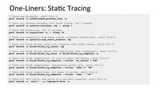 One-Liners:	Sta/c	Tracing	
# Trace new processes, until Ctrl-C:
perf record -e sched:sched_process_exec -a
# Trace all context-switches with stack traces, for 1 second:
perf record -e context-switches –ag -- sleep 1
# Trace CPU migrations, for 10 seconds:
perf record -e migrations -a -- sleep 10
# Trace all connect()s with stack traces (outbound connections), until Ctrl-C:
perf record -e syscalls:sys_enter_connect –ag
# Trace all block device (disk I/O) requests with stack traces, until Ctrl-C:
perf record -e block:block_rq_insert -ag
# Trace all block device issues and completions (has timestamps), until Ctrl-C:
perf record -e block:block_rq_issue -e block:block_rq_complete -a
# Trace all block completions, of size at least 100 Kbytes, until Ctrl-C:
perf record -e block:block_rq_complete --filter 'nr_sector > 200'
# Trace all block completions, synchronous writes only, until Ctrl-C:
perf record -e block:block_rq_complete --filter 'rwbs == "WS"'
# Trace all block completions, all types of writes, until Ctrl-C:
perf record -e block:block_rq_complete --filter 'rwbs ~ "*W*"'
# Trace all ext4 calls, and write to a non-ext4 location, until Ctrl-C:
perf record -e 'ext4:*' -o /tmp/perf.data -a
 