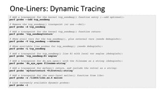 One-Liners:	Dynamic	Tracing	
# Add a tracepoint for the kernel tcp_sendmsg() function entry (--add optional):
perf probe --add tcp_sendmsg
# Remove the tcp_sendmsg() tracepoint (or use --del):
perf probe -d tcp_sendmsg
# Add a tracepoint for the kernel tcp_sendmsg() function return:
perf probe 'tcp_sendmsg%return'
# Show avail vars for the tcp_sendmsg(), plus external vars (needs debuginfo):
perf probe -V tcp_sendmsg --externs
# Show available line probes for tcp_sendmsg() (needs debuginfo):
perf probe -L tcp_sendmsg
# Add a tracepoint for tcp_sendmsg() line 81 with local var seglen (debuginfo):
perf probe 'tcp_sendmsg:81 seglen'
# Add a tracepoint for do_sys_open() with the filename as a string (debuginfo):
perf probe 'do_sys_open filename:string'
# Add a tracepoint for myfunc() return, and include the retval as a string:
perf probe 'myfunc%return +0($retval):string'
# Add a tracepoint for the user-level malloc() function from libc:
perf probe -x /lib64/libc.so.6 malloc
# List currently available dynamic probes:
perf probe -l
 
