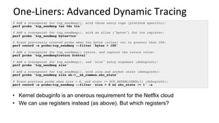 One-Liners:	Advanced	Dynamic	Tracing	
# Add a tracepoint for tcp_sendmsg(), with three entry regs (platform specific):
perf probe 'tcp_sendmsg %ax %dx %cx'
# Add a tracepoint for tcp_sendmsg(), with an alias ("bytes") for %cx register:
perf probe 'tcp_sendmsg bytes=%cx'
# Trace previously created probe when the bytes (alias) var is greater than 100:
perf record -e probe:tcp_sendmsg --filter 'bytes > 100'
# Add a tracepoint for tcp_sendmsg() return, and capture the return value:
perf probe 'tcp_sendmsg%return $retval'
# Add a tracepoint for tcp_sendmsg(), and "size" entry argument (debuginfo):
perf probe 'tcp_sendmsg size'
# Add a tracepoint for tcp_sendmsg(), with size and socket state (debuginfo):
perf probe 'tcp_sendmsg size sk->__sk_common.skc_state'
# Trace previous probe when size > 0, and state != TCP_ESTABLISHED(1) (debuginfo):
perf record -e probe:tcp_sendmsg --filter 'size > 0 && skc_state != 1' -a
•  Kernel debuginfo is an onerous requirement for the Netflix cloud
•  We can use registers instead (as above). But which registers?
 