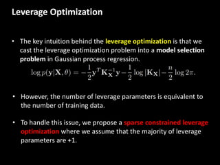 Leverage	
  Optimization
• The	
  key	
  intuition	
  behind	
  the	
  leverage	
  optimization	
  is	
  that	
  we	
  
cast	
  the	
  leverage	
  optimization	
  problem	
  into	
  a	
  model	
  selection	
  
problem in	
  Gaussian	
  process	
  regression.	
  
• However,	
  the	
  number	
  of	
  leverage	
  parameters	
  is	
  equivalent	
  to	
  
the	
  number	
  of	
  training	
  data.	
  
• To	
  handle	
  this	
  issue,	
  we	
  propose	
  a	
  sparse	
  constrained	
  leverage	
  
optimization where	
  we	
  assume	
  that	
  the	
  majority	
  of	
  leverage	
  
parameters	
  are	
  +1.	
  
 