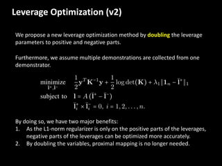 Leverage	
  Optimization	
  (v2)
We	
  propose	
  a	
  new	
  leverage	
  optimization	
  method	
  by	
  doubling the	
  leverage	
  
parameters	
  to	
  positive	
  and	
  negative	
  parts.	
  
Furthermore,	
  we	
  assume	
  multiple	
  demonstrations	
  are	
  collected	
  from	
  one	
  
demonstrator.	
  
By	
  doing	
  so,	
  we	
  have	
  two	
  major	
  benefits:
1. As	
  the	
  L1-­‐norm	
  regularizer is	
  only	
  on	
  the	
  positive	
  parts	
  of	
  the	
  leverages,	
  
negative	
  parts	
  of	
  the	
  leverages	
  can	
  be	
  optimized	
  more	
  accurately.	
  
2. By	
  doubling	
  the	
  variables,	
  proximal	
  mapping	
  is	
  no	
  longer	
  needed.	
  
 