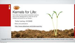 Kernels for Life:
                              from what we know about prevention science
                              and human development to what we do for
                              children and youth for our futures…

                                 Twitter hashtag: #HCMMB
                                 Slides and publications
                                 http://www.slideshare.net/drdennisembry




    Copyright © 2010, PAXIS Institute, All rights reserved. May be reproduced in whole without charge, provided copyright notice included.

Thursday, November 18, 2010                                                                                                                  1
 
