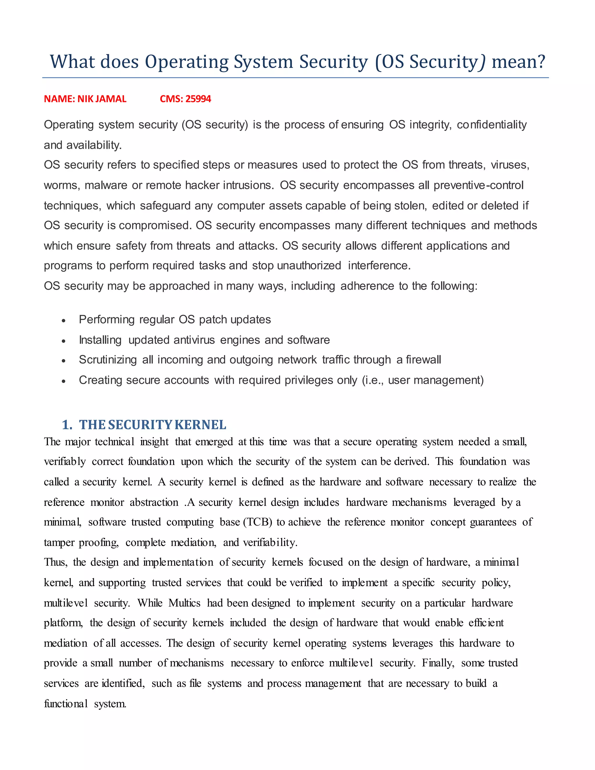What does Operating System Security (OS Security) mean?
NAME: NIK JAMAL CMS: 25994
Operating system security (OS security) is the process of ensuring OS integrity, confidentiality
and availability.
OS security refers to specified steps or measures used to protect the OS from threats, viruses,
worms, malware or remote hacker intrusions. OS security encompasses all preventive-control
techniques, which safeguard any computer assets capable of being stolen, edited or deleted if
OS security is compromised. OS security encompasses many different techniques and methods
which ensure safety from threats and attacks. OS security allows different applications and
programs to perform required tasks and stop unauthorized interference.
OS security may be approached in many ways, including adherence to the following:
 Performing regular OS patch updates
 Installing updated antivirus engines and software
 Scrutinizing all incoming and outgoing network traffic through a firewall
 Creating secure accounts with required privileges only (i.e., user management)
1. THE SECURITYKERNEL
The major technical insight that emerged at this time was that a secure operating system needed a small,
verifiably correct foundation upon which the security of the system can be derived. This foundation was
called a security kernel. A security kernel is defined as the hardware and software necessary to realize the
reference monitor abstraction .A security kernel design includes hardware mechanisms leveraged by a
minimal, software trusted computing base (TCB) to achieve the reference monitor concept guarantees of
tamper proofing, complete mediation, and verifiability.
Thus, the design and implementation of security kernels focused on the design of hardware, a minimal
kernel, and supporting trusted services that could be verified to implement a specific security policy,
multilevel security. While Multics had been designed to implement security on a particular hardware
platform, the design of security kernels included the design of hardware that would enable efficient
mediation of all accesses. The design of security kernel operating systems leverages this hardware to
provide a small number of mechanisms necessary to enforce multilevel security. Finally, some trusted
services are identified, such as file systems and process management that are necessary to build a
functional system.
 