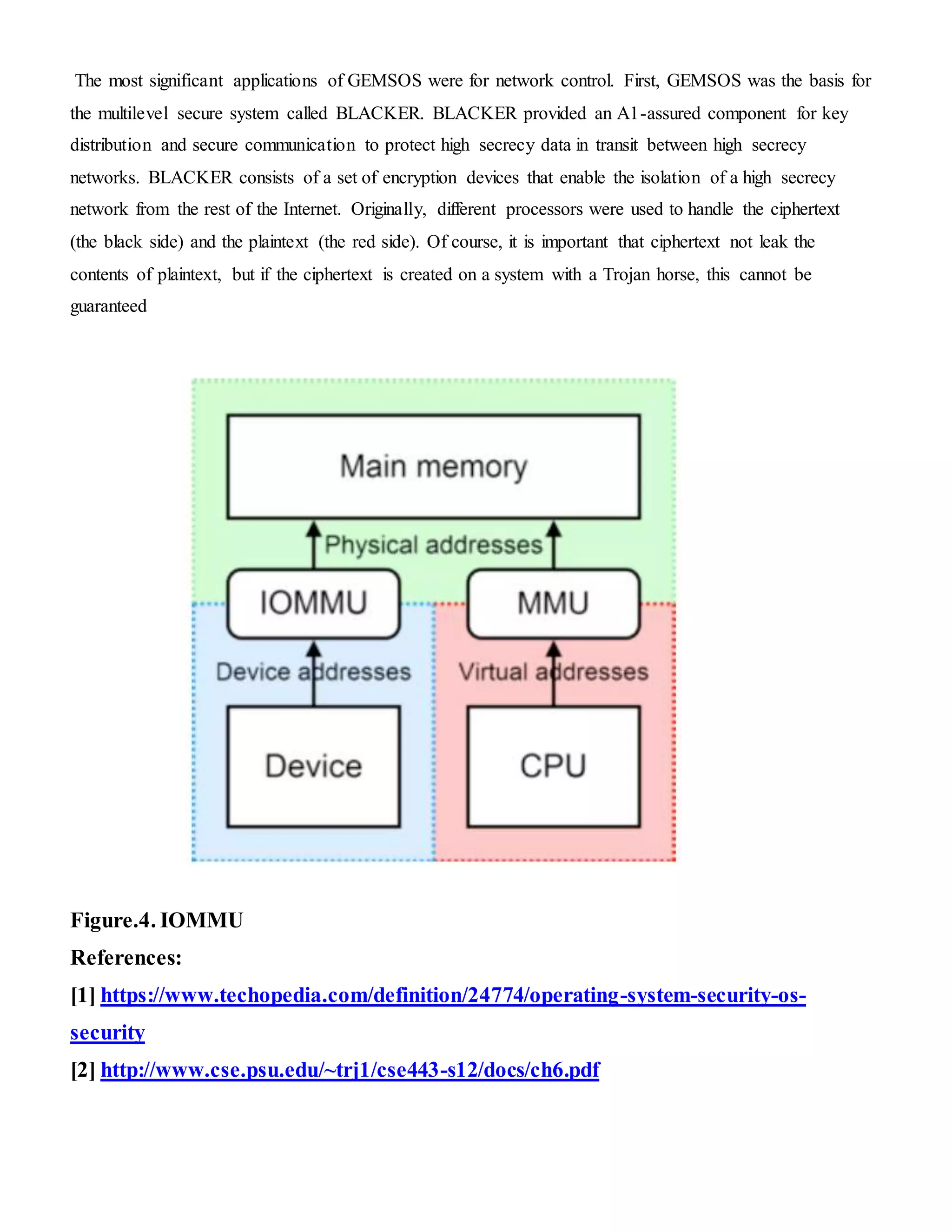 The most significant applications of GEMSOS were for network control. First, GEMSOS was the basis for
the multilevel secure system called BLACKER. BLACKER provided an A1-assured component for key
distribution and secure communication to protect high secrecy data in transit between high secrecy
networks. BLACKER consists of a set of encryption devices that enable the isolation of a high secrecy
network from the rest of the Internet. Originally, different processors were used to handle the ciphertext
(the black side) and the plaintext (the red side). Of course, it is important that ciphertext not leak the
contents of plaintext, but if the ciphertext is created on a system with a Trojan horse, this cannot be
guaranteed
Figure.4. IOMMU
References:
[1] https://www.techopedia.com/definition/24774/operating-system-security-os-
security
[2] http://www.cse.psu.edu/~trj1/cse443-s12/docs/ch6.pdf
 