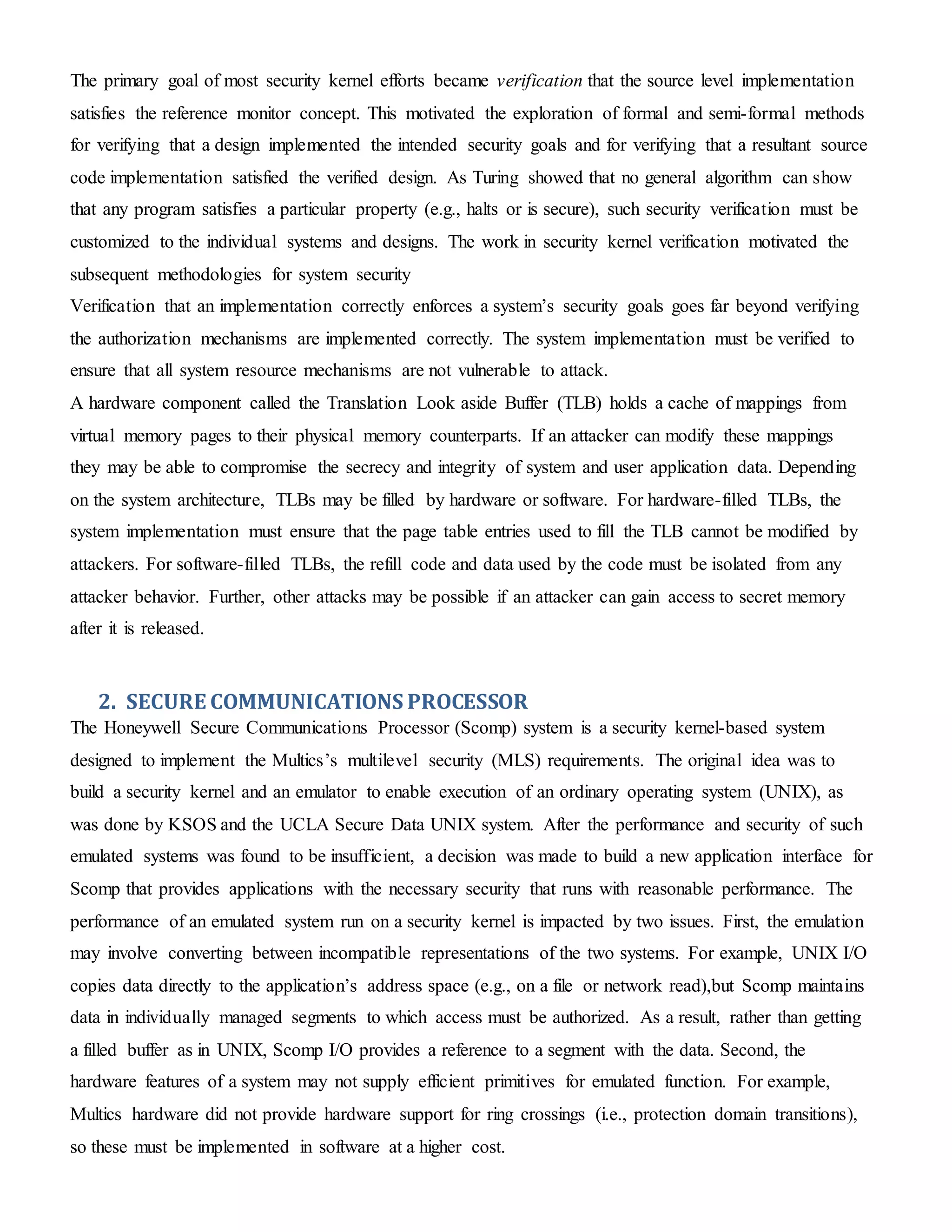 The primary goal of most security kernel efforts became verification that the source level implementation
satisfies the reference monitor concept. This motivated the exploration of formal and semi-formal methods
for verifying that a design implemented the intended security goals and for verifying that a resultant source
code implementation satisfied the verified design. As Turing showed that no general algorithm can show
that any program satisfies a particular property (e.g., halts or is secure), such security verification must be
customized to the individual systems and designs. The work in security kernel verification motivated the
subsequent methodologies for system security
Verification that an implementation correctly enforces a system’s security goals goes far beyond verifying
the authorization mechanisms are implemented correctly. The system implementation must be verified to
ensure that all system resource mechanisms are not vulnerable to attack.
A hardware component called the Translation Look aside Buffer (TLB) holds a cache of mappings from
virtual memory pages to their physical memory counterparts. If an attacker can modify these mappings
they may be able to compromise the secrecy and integrity of system and user application data. Depending
on the system architecture, TLBs may be filled by hardware or software. For hardware-filled TLBs, the
system implementation must ensure that the page table entries used to fill the TLB cannot be modified by
attackers. For software-filled TLBs, the refill code and data used by the code must be isolated from any
attacker behavior. Further, other attacks may be possible if an attacker can gain access to secret memory
after it is released.
2. SECURE COMMUNICATIONS PROCESSOR
The Honeywell Secure Communications Processor (Scomp) system is a security kernel-based system
designed to implement the Multics’s multilevel security (MLS) requirements. The original idea was to
build a security kernel and an emulator to enable execution of an ordinary operating system (UNIX), as
was done by KSOS and the UCLA Secure Data UNIX system. After the performance and security of such
emulated systems was found to be insufficient, a decision was made to build a new application interface for
Scomp that provides applications with the necessary security that runs with reasonable performance. The
performance of an emulated system run on a security kernel is impacted by two issues. First, the emulation
may involve converting between incompatible representations of the two systems. For example, UNIX I/O
copies data directly to the application’s address space (e.g., on a file or network read),but Scomp maintains
data in individually managed segments to which access must be authorized. As a result, rather than getting
a filled buffer as in UNIX, Scomp I/O provides a reference to a segment with the data. Second, the
hardware features of a system may not supply efficient primitives for emulated function. For example,
Multics hardware did not provide hardware support for ring crossings (i.e., protection domain transitions),
so these must be implemented in software at a higher cost.
 