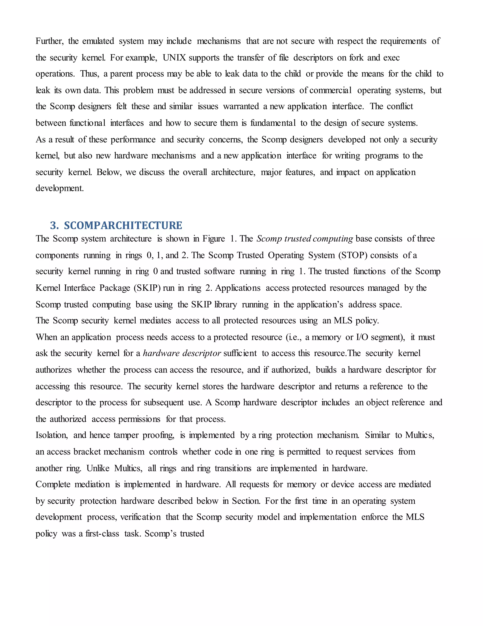 Further, the emulated system may include mechanisms that are not secure with respect the requirements of
the security kernel. For example, UNIX supports the transfer of file descriptors on fork and exec
operations. Thus, a parent process may be able to leak data to the child or provide the means for the child to
leak its own data. This problem must be addressed in secure versions of commercial operating systems, but
the Scomp designers felt these and similar issues warranted a new application interface. The conflict
between functional interfaces and how to secure them is fundamental to the design of secure systems.
As a result of these performance and security concerns, the Scomp designers developed not only a security
kernel, but also new hardware mechanisms and a new application interface for writing programs to the
security kernel. Below, we discuss the overall architecture, major features, and impact on application
development.
3. SCOMPARCHITECTURE
The Scomp system architecture is shown in Figure 1. The Scomp trusted computing base consists of three
components running in rings 0, 1, and 2. The Scomp Trusted Operating System (STOP) consists of a
security kernel running in ring 0 and trusted software running in ring 1. The trusted functions of the Scomp
Kernel Interface Package (SKIP) run in ring 2. Applications access protected resources managed by the
Scomp trusted computing base using the SKIP library running in the application’s address space.
The Scomp security kernel mediates access to all protected resources using an MLS policy.
When an application process needs access to a protected resource (i.e., a memory or I/O segment), it must
ask the security kernel for a hardware descriptor sufficient to access this resource.The security kernel
authorizes whether the process can access the resource, and if authorized, builds a hardware descriptor for
accessing this resource. The security kernel stores the hardware descriptor and returns a reference to the
descriptor to the process for subsequent use. A Scomp hardware descriptor includes an object reference and
the authorized access permissions for that process.
Isolation, and hence tamper proofing, is implemented by a ring protection mechanism. Similar to Multics,
an access bracket mechanism controls whether code in one ring is permitted to request services from
another ring. Unlike Multics, all rings and ring transitions are implemented in hardware.
Complete mediation is implemented in hardware. All requests for memory or device access are mediated
by security protection hardware described below in Section. For the first time in an operating system
development process, verification that the Scomp security model and implementation enforce the MLS
policy was a first-class task. Scomp’s trusted
 