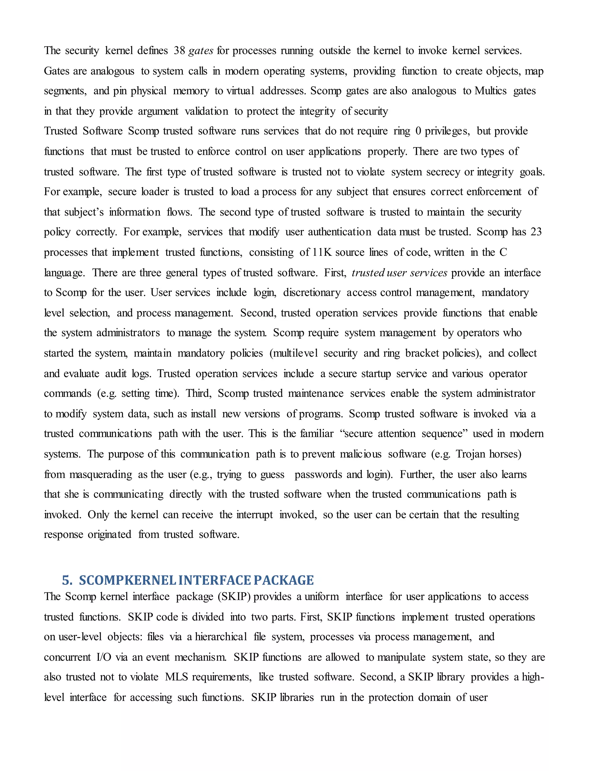The security kernel defines 38 gates for processes running outside the kernel to invoke kernel services.
Gates are analogous to system calls in modern operating systems, providing function to create objects, map
segments, and pin physical memory to virtual addresses. Scomp gates are also analogous to Multics gates
in that they provide argument validation to protect the integrity of security
Trusted Software Scomp trusted software runs services that do not require ring 0 privileges, but provide
functions that must be trusted to enforce control on user applications properly. There are two types of
trusted software. The first type of trusted software is trusted not to violate system secrecy or integrity goals.
For example, secure loader is trusted to load a process for any subject that ensures correct enforcement of
that subject’s information flows. The second type of trusted software is trusted to maintain the security
policy correctly. For example, services that modify user authentication data must be trusted. Scomp has 23
processes that implement trusted functions, consisting of 11K source lines of code, written in the C
language. There are three general types of trusted software. First, trusted user services provide an interface
to Scomp for the user. User services include login, discretionary access control management, mandatory
level selection, and process management. Second, trusted operation services provide functions that enable
the system administrators to manage the system. Scomp require system management by operators who
started the system, maintain mandatory policies (multilevel security and ring bracket policies), and collect
and evaluate audit logs. Trusted operation services include a secure startup service and various operator
commands (e.g. setting time). Third, Scomp trusted maintenance services enable the system administrator
to modify system data, such as install new versions of programs. Scomp trusted software is invoked via a
trusted communications path with the user. This is the familiar “secure attention sequence” used in modern
systems. The purpose of this communication path is to prevent malicious software (e.g. Trojan horses)
from masquerading as the user (e.g., trying to guess passwords and login). Further, the user also learns
that she is communicating directly with the trusted software when the trusted communications path is
invoked. Only the kernel can receive the interrupt invoked, so the user can be certain that the resulting
response originated from trusted software.
5. SCOMPKERNELINTERFACE PACKAGE
The Scomp kernel interface package (SKIP) provides a uniform interface for user applications to access
trusted functions. SKIP code is divided into two parts. First, SKIP functions implement trusted operations
on user-level objects: files via a hierarchical file system, processes via process management, and
concurrent I/O via an event mechanism. SKIP functions are allowed to manipulate system state, so they are
also trusted not to violate MLS requirements, like trusted software. Second, a SKIP library provides a high-
level interface for accessing such functions. SKIP libraries run in the protection domain of user
 