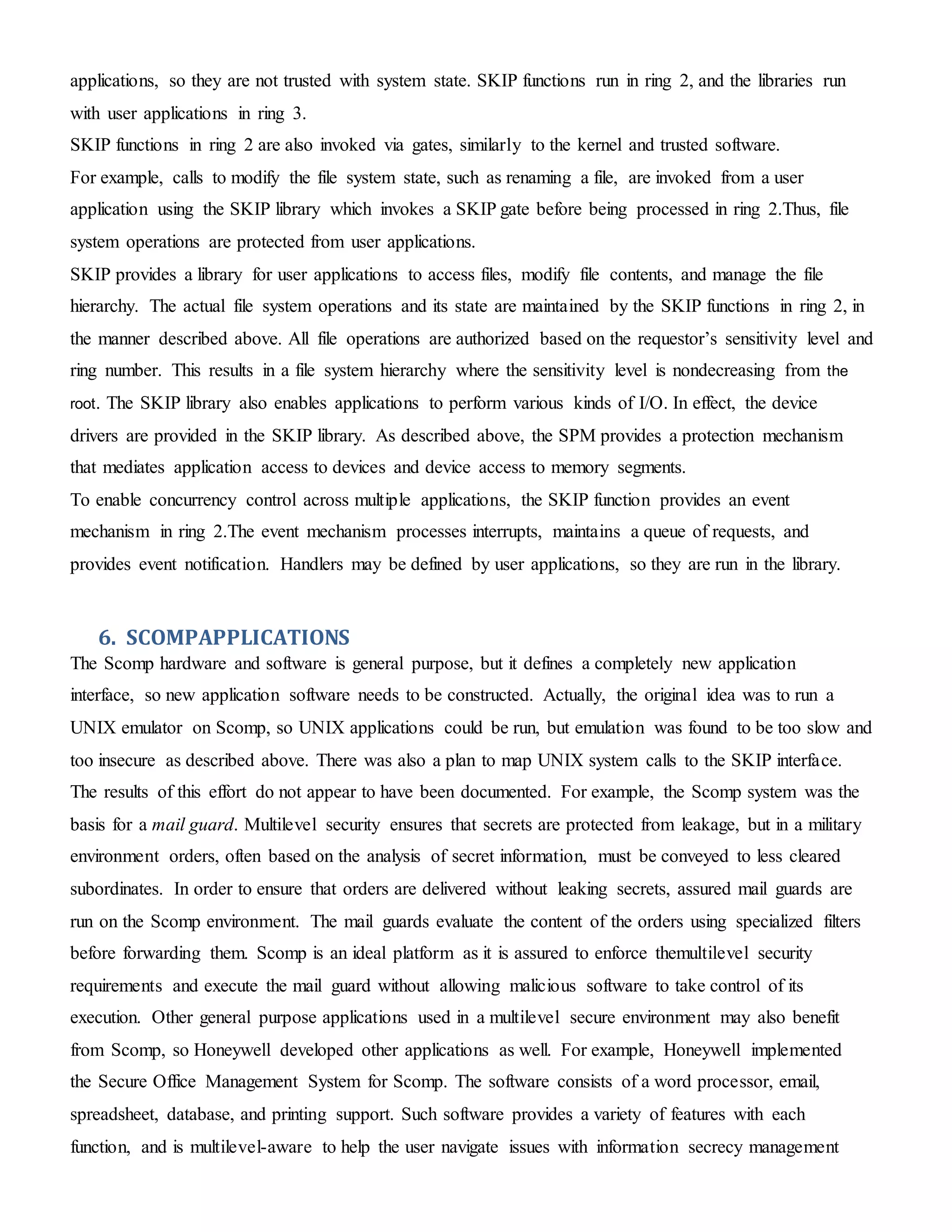 applications, so they are not trusted with system state. SKIP functions run in ring 2, and the libraries run
with user applications in ring 3.
SKIP functions in ring 2 are also invoked via gates, similarly to the kernel and trusted software.
For example, calls to modify the file system state, such as renaming a file, are invoked from a user
application using the SKIP library which invokes a SKIP gate before being processed in ring 2.Thus, file
system operations are protected from user applications.
SKIP provides a library for user applications to access files, modify file contents, and manage the file
hierarchy. The actual file system operations and its state are maintained by the SKIP functions in ring 2, in
the manner described above. All file operations are authorized based on the requestor’s sensitivity level and
ring number. This results in a file system hierarchy where the sensitivity level is nondecreasing from the
root. The SKIP library also enables applications to perform various kinds of I/O. In effect, the device
drivers are provided in the SKIP library. As described above, the SPM provides a protection mechanism
that mediates application access to devices and device access to memory segments.
To enable concurrency control across multiple applications, the SKIP function provides an event
mechanism in ring 2.The event mechanism processes interrupts, maintains a queue of requests, and
provides event notification. Handlers may be defined by user applications, so they are run in the library.
6. SCOMPAPPLICATIONS
The Scomp hardware and software is general purpose, but it defines a completely new application
interface, so new application software needs to be constructed. Actually, the original idea was to run a
UNIX emulator on Scomp, so UNIX applications could be run, but emulation was found to be too slow and
too insecure as described above. There was also a plan to map UNIX system calls to the SKIP interface.
The results of this effort do not appear to have been documented. For example, the Scomp system was the
basis for a mail guard. Multilevel security ensures that secrets are protected from leakage, but in a military
environment orders, often based on the analysis of secret information, must be conveyed to less cleared
subordinates. In order to ensure that orders are delivered without leaking secrets, assured mail guards are
run on the Scomp environment. The mail guards evaluate the content of the orders using specialized filters
before forwarding them. Scomp is an ideal platform as it is assured to enforce themultilevel security
requirements and execute the mail guard without allowing malicious software to take control of its
execution. Other general purpose applications used in a multilevel secure environment may also benefit
from Scomp, so Honeywell developed other applications as well. For example, Honeywell implemented
the Secure Office Management System for Scomp. The software consists of a word processor, email,
spreadsheet, database, and printing support. Such software provides a variety of features with each
function, and is multilevel-aware to help the user navigate issues with information secrecy management
 