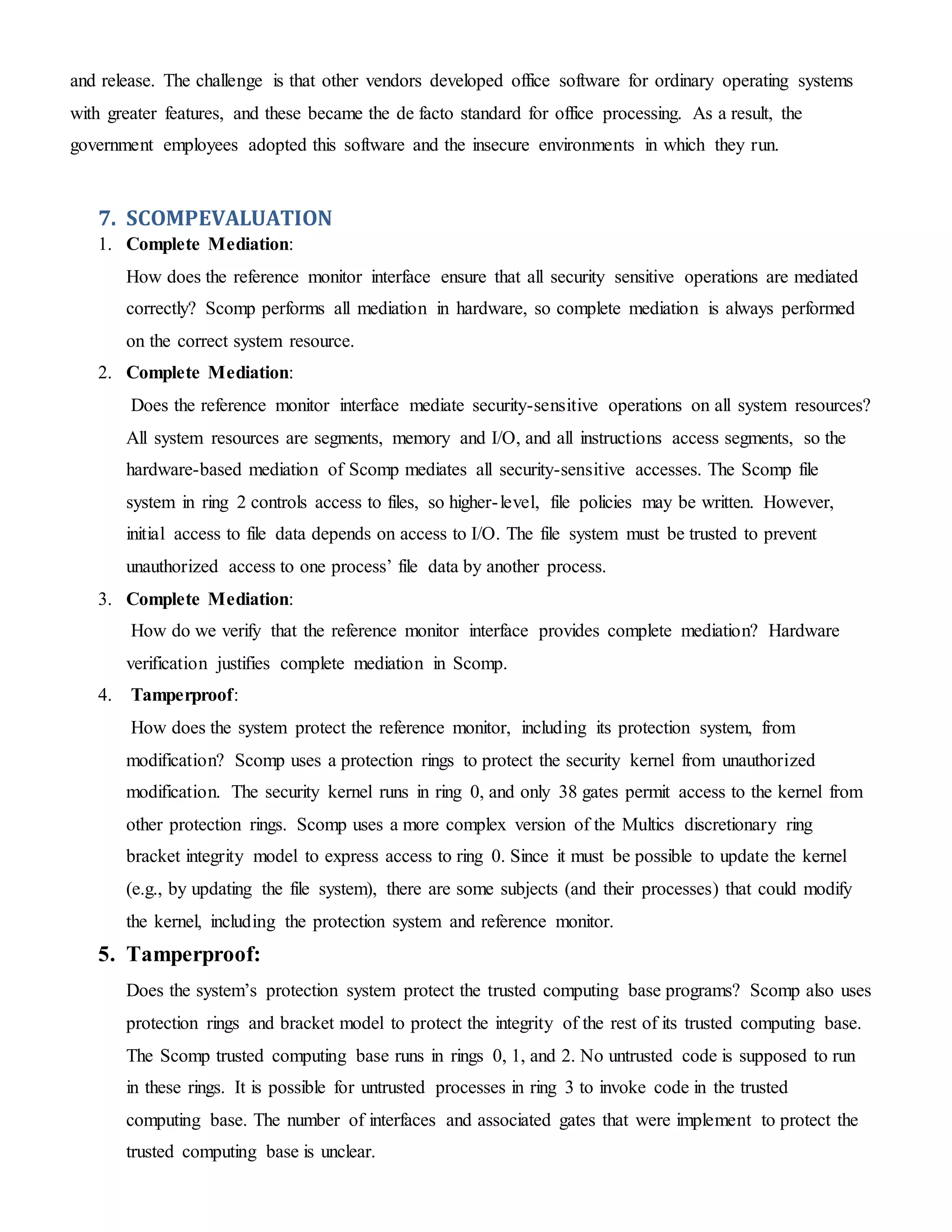 and release. The challenge is that other vendors developed office software for ordinary operating systems
with greater features, and these became the de facto standard for office processing. As a result, the
government employees adopted this software and the insecure environments in which they run.
7. SCOMPEVALUATION
1. Complete Mediation:
How does the reference monitor interface ensure that all security sensitive operations are mediated
correctly? Scomp performs all mediation in hardware, so complete mediation is always performed
on the correct system resource.
2. Complete Mediation:
Does the reference monitor interface mediate security-sensitive operations on all system resources?
All system resources are segments, memory and I/O, and all instructions access segments, so the
hardware-based mediation of Scomp mediates all security-sensitive accesses. The Scomp file
system in ring 2 controls access to files, so higher-level, file policies may be written. However,
initial access to file data depends on access to I/O. The file system must be trusted to prevent
unauthorized access to one process’ file data by another process.
3. Complete Mediation:
How do we verify that the reference monitor interface provides complete mediation? Hardware
verification justifies complete mediation in Scomp.
4. Tamperproof:
How does the system protect the reference monitor, including its protection system, from
modification? Scomp uses a protection rings to protect the security kernel from unauthorized
modification. The security kernel runs in ring 0, and only 38 gates permit access to the kernel from
other protection rings. Scomp uses a more complex version of the Multics discretionary ring
bracket integrity model to express access to ring 0. Since it must be possible to update the kernel
(e.g., by updating the file system), there are some subjects (and their processes) that could modify
the kernel, including the protection system and reference monitor.
5. Tamperproof:
Does the system’s protection system protect the trusted computing base programs? Scomp also uses
protection rings and bracket model to protect the integrity of the rest of its trusted computing base.
The Scomp trusted computing base runs in rings 0, 1, and 2. No untrusted code is supposed to run
in these rings. It is possible for untrusted processes in ring 3 to invoke code in the trusted
computing base. The number of interfaces and associated gates that were implement to protect the
trusted computing base is unclear.
 