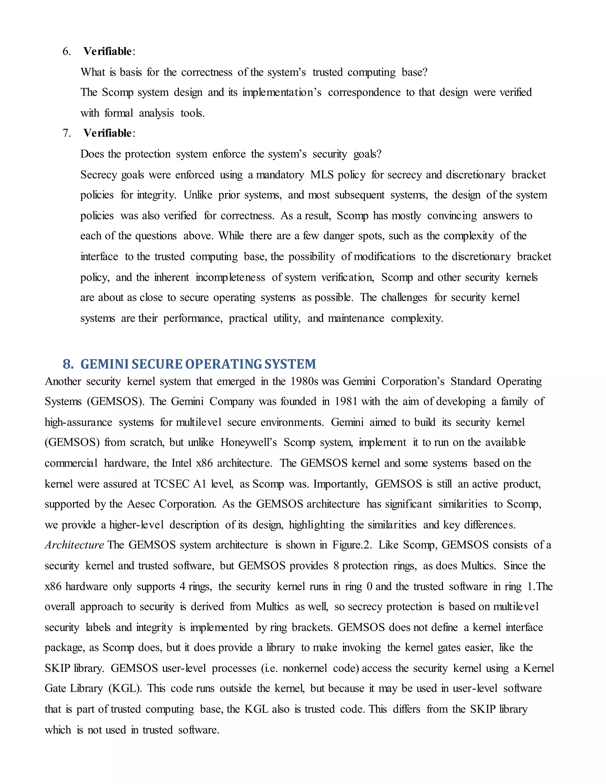 6. Verifiable:
What is basis for the correctness of the system’s trusted computing base?
The Scomp system design and its implementation’s correspondence to that design were verified
with formal analysis tools.
7. Verifiable:
Does the protection system enforce the system’s security goals?
Secrecy goals were enforced using a mandatory MLS policy for secrecy and discretionary bracket
policies for integrity. Unlike prior systems, and most subsequent systems, the design of the system
policies was also verified for correctness. As a result, Scomp has mostly convincing answers to
each of the questions above. While there are a few danger spots, such as the complexity of the
interface to the trusted computing base, the possibility of modifications to the discretionary bracket
policy, and the inherent incompleteness of system verification, Scomp and other security kernels
are about as close to secure operating systems as possible. The challenges for security kernel
systems are their performance, practical utility, and maintenance complexity.
8. GEMINI SECURE OPERATINGSYSTEM
Another security kernel system that emerged in the 1980s was Gemini Corporation’s Standard Operating
Systems (GEMSOS). The Gemini Company was founded in 1981 with the aim of developing a family of
high-assurance systems for multilevel secure environments. Gemini aimed to build its security kernel
(GEMSOS) from scratch, but unlike Honeywell’s Scomp system, implement it to run on the available
commercial hardware, the Intel x86 architecture. The GEMSOS kernel and some systems based on the
kernel were assured at TCSEC A1 level, as Scomp was. Importantly, GEMSOS is still an active product,
supported by the Aesec Corporation. As the GEMSOS architecture has significant similarities to Scomp,
we provide a higher-level description of its design, highlighting the similarities and key differences.
Architecture The GEMSOS system architecture is shown in Figure.2. Like Scomp, GEMSOS consists of a
security kernel and trusted software, but GEMSOS provides 8 protection rings, as does Multics. Since the
x86 hardware only supports 4 rings, the security kernel runs in ring 0 and the trusted software in ring 1.The
overall approach to security is derived from Multics as well, so secrecy protection is based on multilevel
security labels and integrity is implemented by ring brackets. GEMSOS does not define a kernel interface
package, as Scomp does, but it does provide a library to make invoking the kernel gates easier, like the
SKIP library. GEMSOS user-level processes (i.e. nonkernel code) access the security kernel using a Kernel
Gate Library (KGL). This code runs outside the kernel, but because it may be used in user-level software
that is part of trusted computing base, the KGL also is trusted code. This differs from the SKIP library
which is not used in trusted software.
 
