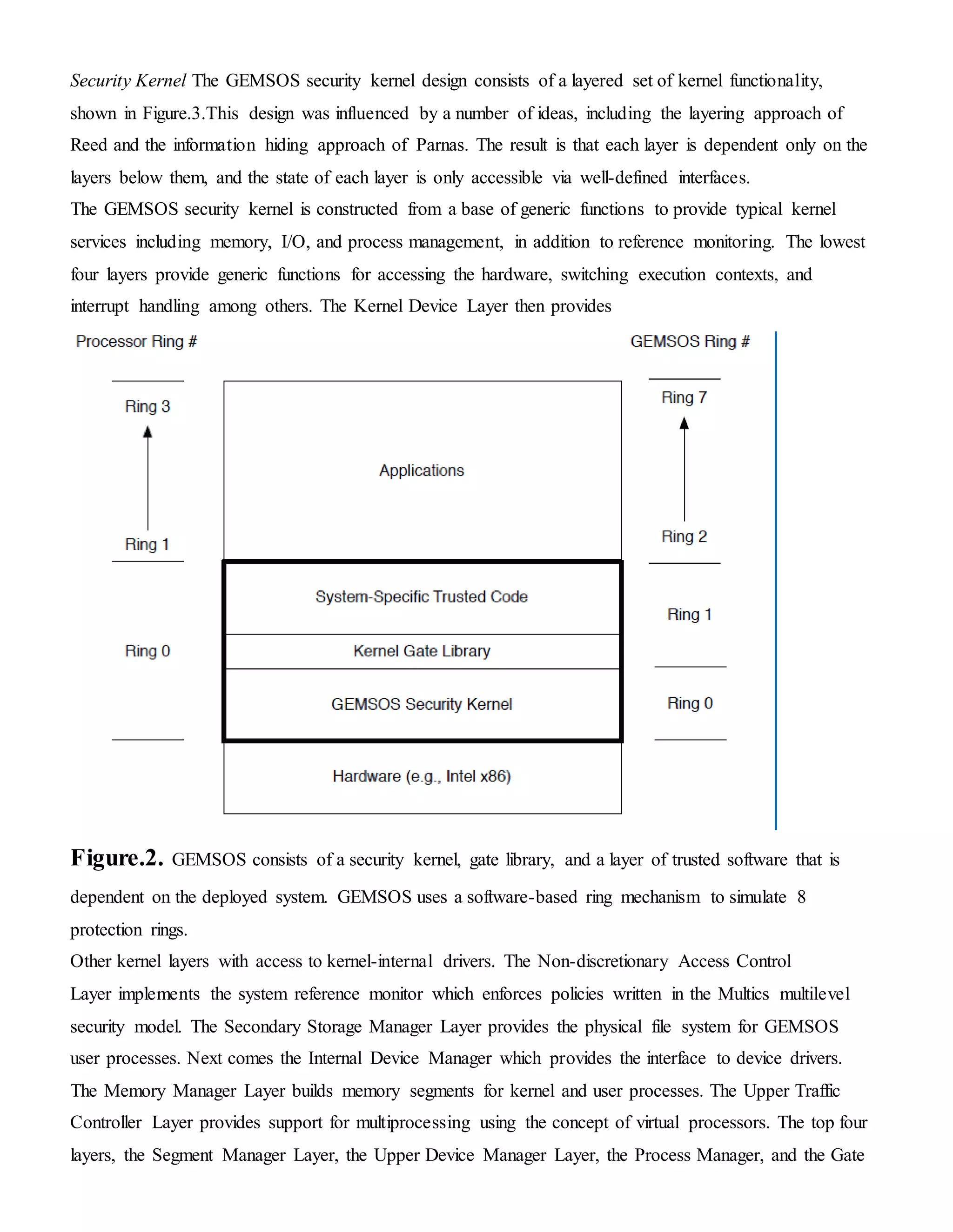 Security Kernel The GEMSOS security kernel design consists of a layered set of kernel functionality,
shown in Figure.3.This design was influenced by a number of ideas, including the layering approach of
Reed and the information hiding approach of Parnas. The result is that each layer is dependent only on the
layers below them, and the state of each layer is only accessible via well-defined interfaces.
The GEMSOS security kernel is constructed from a base of generic functions to provide typical kernel
services including memory, I/O, and process management, in addition to reference monitoring. The lowest
four layers provide generic functions for accessing the hardware, switching execution contexts, and
interrupt handling among others. The Kernel Device Layer then provides
Figure.2. GEMSOS consists of a security kernel, gate library, and a layer of trusted software that is
dependent on the deployed system. GEMSOS uses a software-based ring mechanism to simulate 8
protection rings.
Other kernel layers with access to kernel-internal drivers. The Non-discretionary Access Control
Layer implements the system reference monitor which enforces policies written in the Multics multilevel
security model. The Secondary Storage Manager Layer provides the physical file system for GEMSOS
user processes. Next comes the Internal Device Manager which provides the interface to device drivers.
The Memory Manager Layer builds memory segments for kernel and user processes. The Upper Traffic
Controller Layer provides support for multiprocessing using the concept of virtual processors. The top four
layers, the Segment Manager Layer, the Upper Device Manager Layer, the Process Manager, and the Gate
 