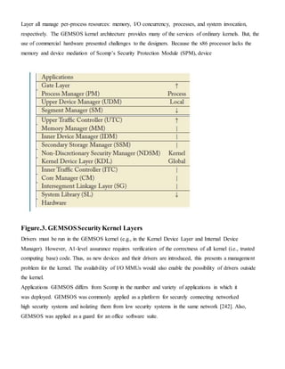 Layer all manage per-process resources: memory, I/O concurrency, processes, and system invocation,
respectively. The GEMSOS kernel architecture provides many of the services of ordinary kernels. But, the
use of commercial hardware presented challenges to the designers. Because the x86 processor lacks the
memory and device mediation of Scomp’s Security Protection Module (SPM), device
Figure.3. GEMSOSSecurityKernel Layers
Drivers must be run in the GEMSOS kernel (e.g., in the Kernel Device Layer and Internal Device
Manager). However, A1-level assurance requires verification of the correctness of all kernel (i.e., trusted
computing base) code. Thus, as new devices and their drivers are introduced, this presents a management
problem for the kernel. The availability of I/O MMUs would also enable the possibility of drivers outside
the kernel.
Applications GEMSOS differs from Scomp in the number and variety of applications in which it
was deployed. GEMSOS was commonly applied as a platform for securely connecting networked
high security systems and isolating them from low security systems in the same network [242]. Also,
GEMSOS was applied as a guard for an office software suite.
 