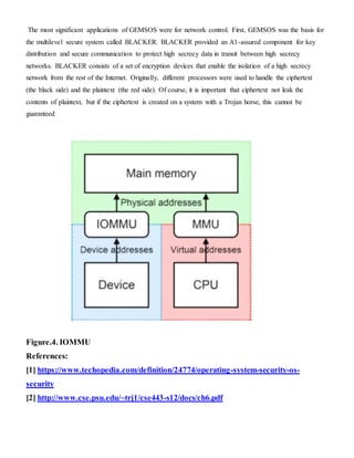 The most significant applications of GEMSOS were for network control. First, GEMSOS was the basis for
the multilevel secure system called BLACKER. BLACKER provided an A1-assured component for key
distribution and secure communication to protect high secrecy data in transit between high secrecy
networks. BLACKER consists of a set of encryption devices that enable the isolation of a high secrecy
network from the rest of the Internet. Originally, different processors were used to handle the ciphertext
(the black side) and the plaintext (the red side). Of course, it is important that ciphertext not leak the
contents of plaintext, but if the ciphertext is created on a system with a Trojan horse, this cannot be
guaranteed
Figure.4. IOMMU
References:
[1] https://www.techopedia.com/definition/24774/operating-system-security-os-
security
[2] http://www.cse.psu.edu/~trj1/cse443-s12/docs/ch6.pdf
 