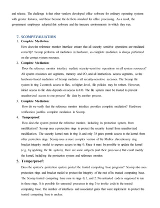 and release. The challenge is that other vendors developed office software for ordinary operating systems
with greater features, and these became the de facto standard for office processing. As a result, the
government employees adopted this software and the insecure environments in which they run.
7. SCOMPEVALUATION
1. Complete Mediation:
How does the reference monitor interface ensure that all security sensitive operations are mediated
correctly? Scomp performs all mediation in hardware, so complete mediation is always performed
on the correct system resource.
2. Complete Mediation:
Does the reference monitor interface mediate security-sensitive operations on all system resources?
All system resources are segments, memory and I/O, and all instructions access segments, so the
hardware-based mediation of Scomp mediates all security-sensitive accesses. The Scomp file
system in ring 2 controls access to files, so higher-level, file policies may be written. However,
initial access to file data depends on access to I/O. The file system must be trusted to prevent
unauthorized access to one process’ file data by another process.
3. Complete Mediation:
How do we verify that the reference monitor interface provides complete mediation? Hardware
verification justifies complete mediation in Scomp.
4. Tamperproof:
How does the system protect the reference monitor, including its protection system, from
modification? Scomp uses a protection rings to protect the security kernel from unauthorized
modification. The security kernel runs in ring 0, and only 38 gates permit access to the kernel from
other protection rings. Scomp uses a more complex version of the Multics discretionary ring
bracket integrity model to express access to ring 0. Since it must be possible to update the kernel
(e.g., by updating the file system), there are some subjects (and their processes) that could modify
the kernel, including the protection system and reference monitor.
5. Tamperproof:
Does the system’s protection system protect the trusted computing base programs? Scomp also uses
protection rings and bracket model to protect the integrity of the rest of its trusted computing base.
The Scomp trusted computing base runs in rings 0, 1, and 2. No untrusted code is supposed to run
in these rings. It is possible for untrusted processes in ring 3 to invoke code in the trusted
computing base. The number of interfaces and associated gates that were implement to protect the
trusted computing base is unclear.
 