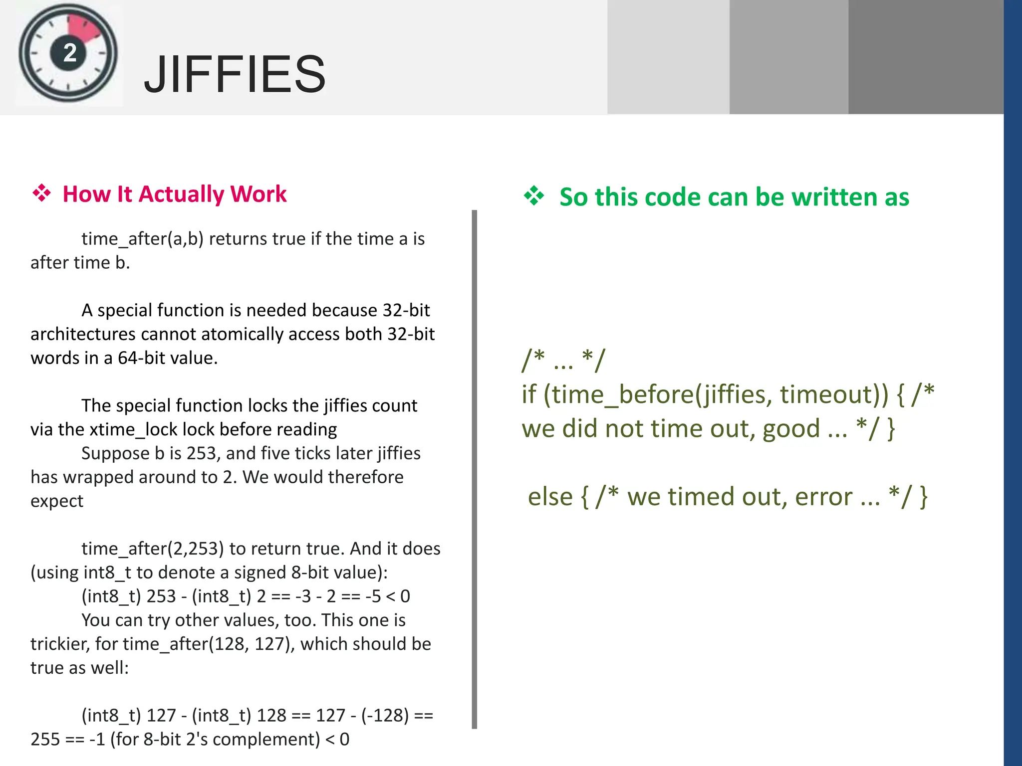 1
JIFFIES
2
 How It Actually Work
time_after(a,b) returns true if the time a is
after time b.
A special function is needed because 32-bit
architectures cannot atomically access both 32-bit
words in a 64-bit value.
The special function locks the jiffies count
via the xtime_lock lock before reading
Suppose b is 253, and five ticks later jiffies
has wrapped around to 2. We would therefore
expect
time_after(2,253) to return true. And it does
(using int8_t to denote a signed 8-bit value):
(int8_t) 253 - (int8_t) 2 == -3 - 2 == -5 < 0
You can try other values, too. This one is
trickier, for time_after(128, 127), which should be
true as well:
(int8_t) 127 - (int8_t) 128 == 127 - (-128) ==
255 == -1 (for 8-bit 2's complement) < 0
/* ... */
if (time_before(jiffies, timeout)) { /*
we did not time out, good ... */ }
else { /* we timed out, error ... */ }
 So this code can be written as
 