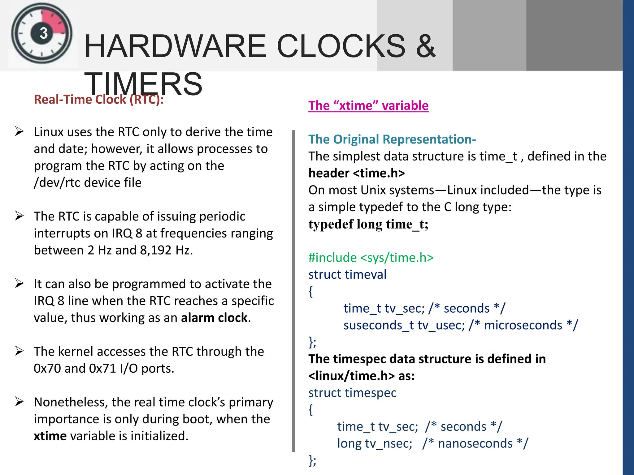 1
3
HARDWARE CLOCKS &
TIMERS
 Linux uses the RTC only to derive the time
and date; however, it allows processes to
program the RTC by acting on the
/dev/rtc device file
 The RTC is capable of issuing periodic
interrupts on IRQ 8 at frequencies ranging
between 2 Hz and 8,192 Hz.
 It can also be programmed to activate the
IRQ 8 line when the RTC reaches a specific
value, thus working as an alarm clock.
 The kernel accesses the RTC through the
0x70 and 0x71 I/O ports.
 Nonetheless, the real time clock’s primary
importance is only during boot, when the
xtime variable is initialized.
The “xtime” variable
The Original Representation-
The simplest data structure is time_t , defined in the
header <time.h>
On most Unix systems—Linux included—the type is
a simple typedef to the C long type:
typedef long time_t;
#include <sys/time.h>
struct timeval
{
time_t tv_sec; /* seconds */
suseconds_t tv_usec; /* microseconds */
};
The timespec data structure is defined in
<linux/time.h> as:
struct timespec
{
time_t tv_sec; /* seconds */
long tv_nsec; /* nanoseconds */
};
Real-Time Clock (RTC):
 