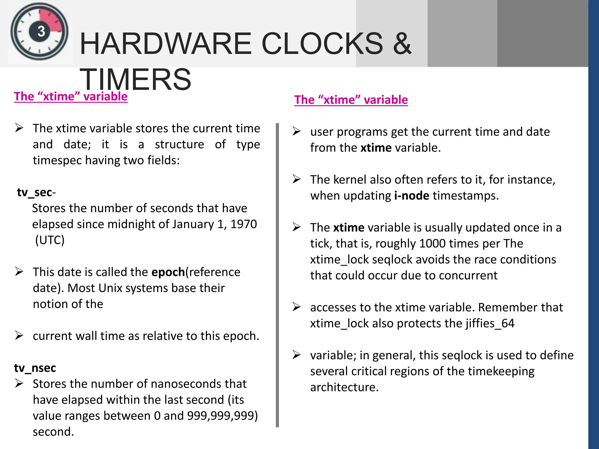 1
3
HARDWARE CLOCKS &
TIMERS
The “xtime” variable
 The xtime variable stores the current time
and date; it is a structure of type
timespec having two fields:
tv_sec-
Stores the number of seconds that have
elapsed since midnight of January 1, 1970
(UTC)
 This date is called the epoch(reference
date). Most Unix systems base their
notion of the
 current wall time as relative to this epoch.
tv_nsec
 Stores the number of nanoseconds that
have elapsed within the last second (its
value ranges between 0 and 999,999,999)
second.
The “xtime” variable
 user programs get the current time and date
from the xtime variable.
 The kernel also often refers to it, for instance,
when updating i-node timestamps.
 The xtime variable is usually updated once in a
tick, that is, roughly 1000 times per The
xtime_lock seqlock avoids the race conditions
that could occur due to concurrent
 accesses to the xtime variable. Remember that
xtime_lock also protects the jiffies_64
 variable; in general, this seqlock is used to define
several critical regions of the timekeeping
architecture.
 