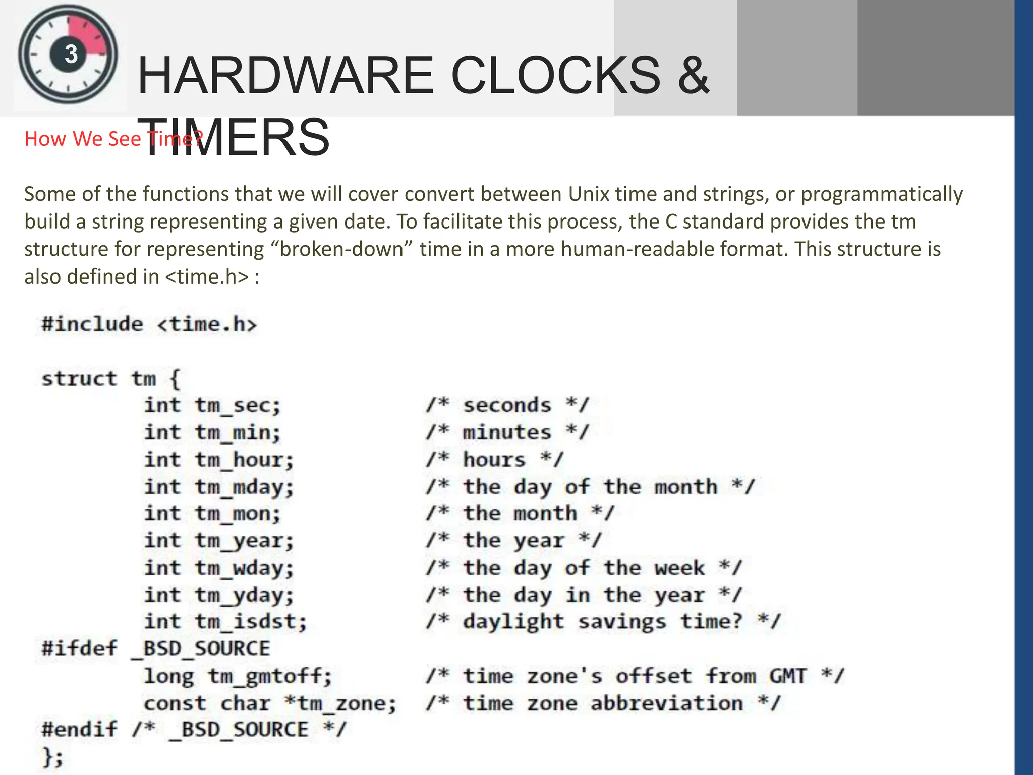 1
3
HARDWARE CLOCKS &
TIMERS
How We See Time?
Some of the functions that we will cover convert between Unix time and strings, or programmatically
build a string representing a given date. To facilitate this process, the C standard provides the tm
structure for representing “broken-down” time in a more human-readable format. This structure is
also defined in <time.h> :
 