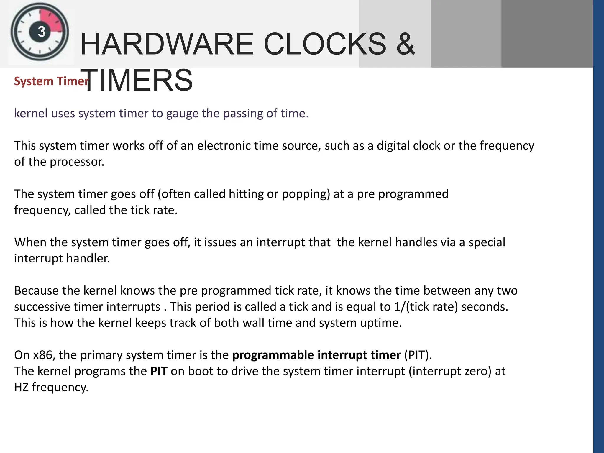 1
3
HARDWARE CLOCKS &
TIMERS
System Timer
kernel uses system timer to gauge the passing of time.
This system timer works off of an electronic time source, such as a digital clock or the frequency
of the processor.
The system timer goes off (often called hitting or popping) at a pre programmed
frequency, called the tick rate.
When the system timer goes off, it issues an interrupt that the kernel handles via a special
interrupt handler.
Because the kernel knows the pre programmed tick rate, it knows the time between any two
successive timer interrupts . This period is called a tick and is equal to 1/(tick rate) seconds.
This is how the kernel keeps track of both wall time and system uptime.
On x86, the primary system timer is the programmable interrupt timer (PIT).
The kernel programs the PIT on boot to drive the system timer interrupt (interrupt zero) at
HZ frequency.
 