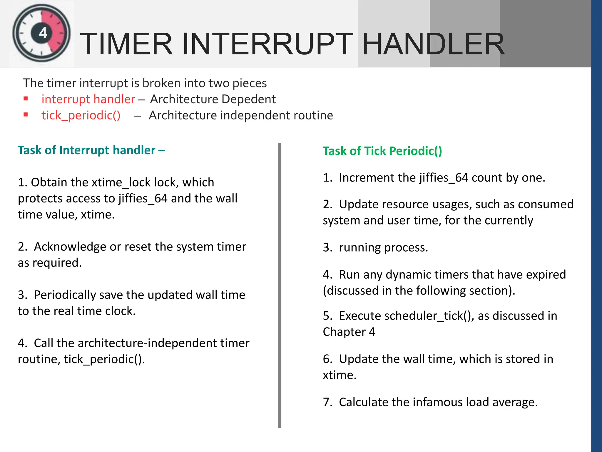 1
2
4
TIMER INTERRUPT HANDLER
The timer interrupt is broken into two pieces
 interrupt handler – Architecture Depedent
 tick_periodic() – Architecture independent routine
Task of Interrupt handler –
1. Obtain the xtime_lock lock, which
protects access to jiffies_64 and the wall
time value, xtime.
2. Acknowledge or reset the system timer
as required.
3. Periodically save the updated wall time
to the real time clock.
4. Call the architecture-independent timer
routine, tick_periodic().
Task of Tick Periodic()
1. Increment the jiffies_64 count by one.
2. Update resource usages, such as consumed
system and user time, for the currently
3. running process.
4. Run any dynamic timers that have expired
(discussed in the following section).
5. Execute scheduler_tick(), as discussed in
Chapter 4
6. Update the wall time, which is stored in
xtime.
7. Calculate the infamous load average.
 